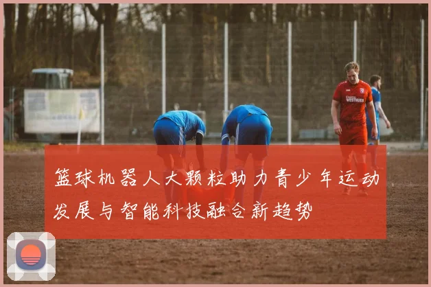 篮球机器人大颗粒助力青少年运动发展与智能科技融合新趋势