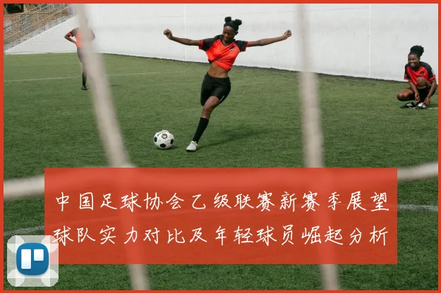 中国足球协会乙级联赛新赛季展望球队实力对比及年轻球员崛起分析
