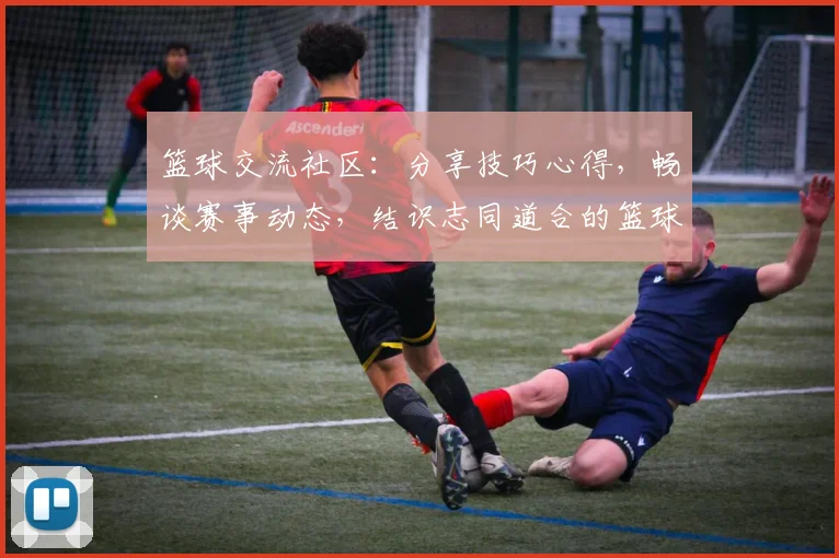 篮球交流社区：分享技巧心得，畅谈赛事动态，结识志同道合的篮球爱好者