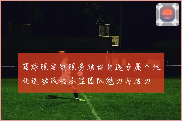 篮球服定制服务助你打造专属个性化运动风格尽显团队魅力与活力