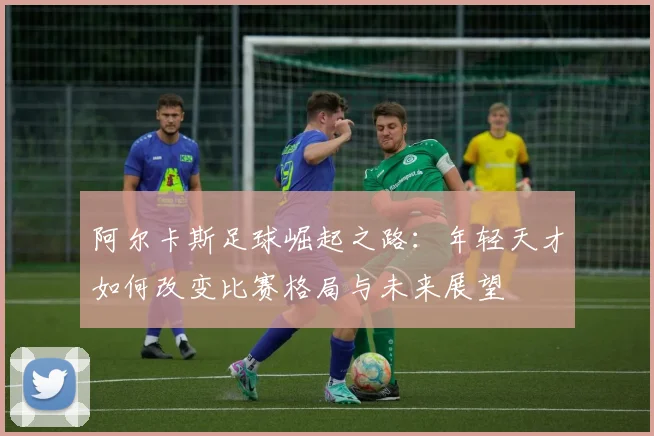 阿尔卡斯足球崛起之路：年轻天才如何改变比赛格局与未来展望