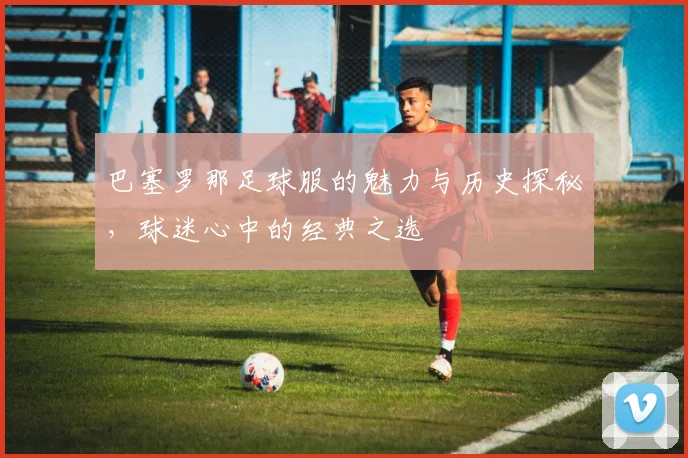 巴塞罗那足球服的魅力与历史探秘，球迷心中的经典之选