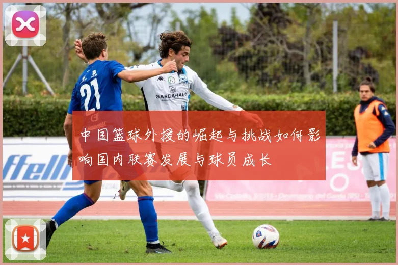 中国篮球外援的崛起与挑战如何影响国内联赛发展与球员成长