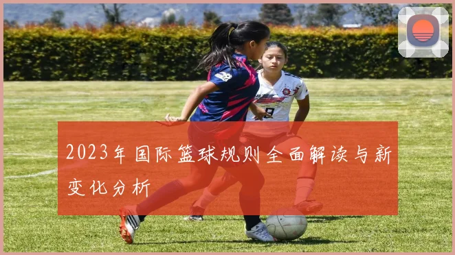 2023年国际篮球规则全面解读与新变化分析