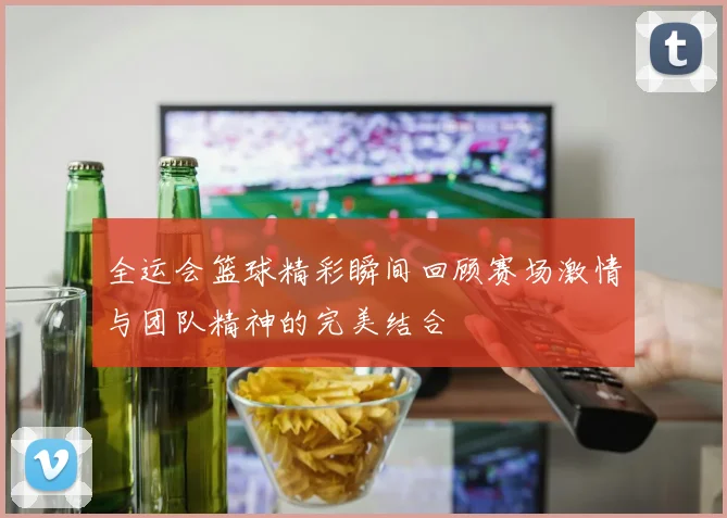 全运会篮球精彩瞬间回顾赛场激情与团队精神的完美结合
