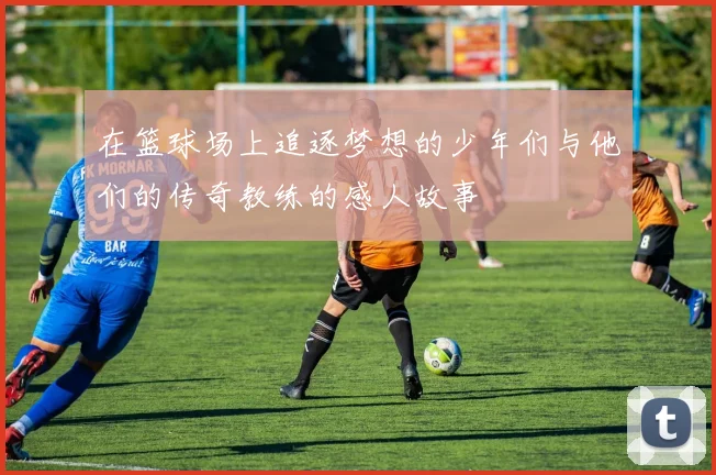 在篮球场上追逐梦想的少年们与他们的传奇教练的感人故事